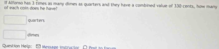 If Alfonso has 3 times as many dimes as quarters and they have a combined value of 330 cents, how many 
of each coin does he have? 
□ quarters 
□ dimes 
Question Help: Message instructor O Post to forum