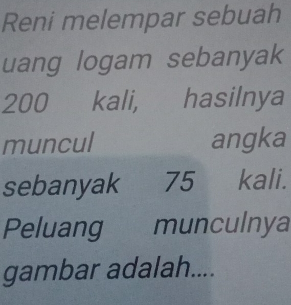 Reni melempar sebuah 
uang logam sebanyak
200 kali, hasilnya 
muncul angka 
sebanyak [ 75 kali. 
Peluang munculnya 
gambar adalah....