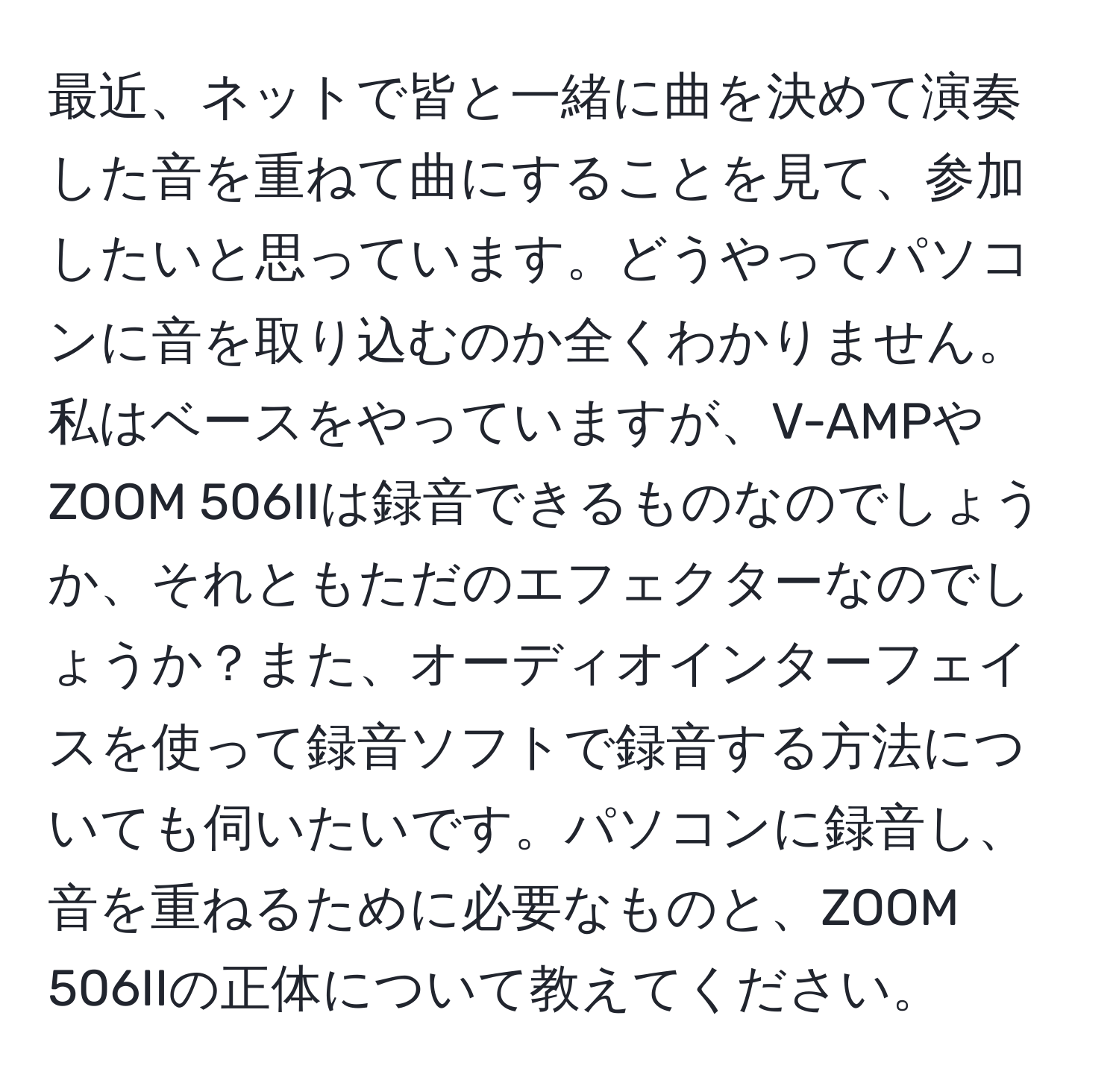 最近、ネットで皆と一緒に曲を決めて演奏した音を重ねて曲にすることを見て、参加したいと思っています。どうやってパソコンに音を取り込むのか全くわかりません。私はベースをやっていますが、V-AMPやZOOM 506IIは録音できるものなのでしょうか、それともただのエフェクターなのでしょうか？また、オーディオインターフェイスを使って録音ソフトで録音する方法についても伺いたいです。パソコンに録音し、音を重ねるために必要なものと、ZOOM 506IIの正体について教えてください。