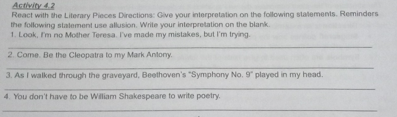 Activity 4.2 
React with the Literary Pieces Directions: Give your interpretation on the following statements. Reminders 
the following statement use allusion. Write your interpretation on the blank. 
1. Look, I'm no Mother Teresa. I've made my mistakes, but I'm trying. 
_ 
2. Come. Be the Cleopatra to my Mark Antony. 
_ 
3. As I walked through the graveyard, Beethoven’s “Symphony No. 9'' played in my head. 
_ 
4. You don't have to be William Shakespeare to write poetry. 
_