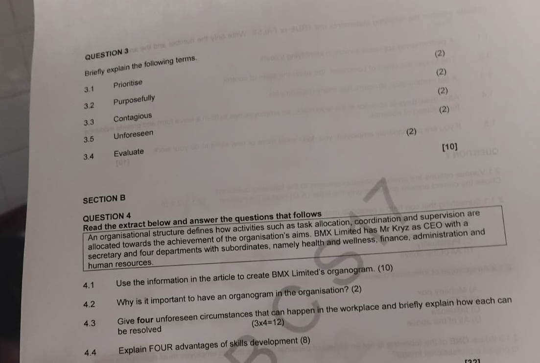 (2) 
Briefly explain the following terms. 
(2) 
3.1 
Prioritise 
(2) 
3.2 Purposefully 
(2) 
3.3 Contagious 
3.5 Unforeseen 
(2) 
3.4 Evaluate 
[10] 
SECTION B 
QUESTION 4 
Read the extract below and answer the questions that follows 
An organisational structure defines how activities such as task allocation, coordination and supervision are 
allocated towards the achievement of the organisation's aims. BMX Limited has Mr Kryz as CEO with a 
secretary and four departments with subordinates, namely health and wellness, finance, administration and 
human resources. 
4.1 Use the information in the article to create BMX Limited's organogram. (10) 
4.2 Why is it important to have an organogram in the organisation? (2) 
4.3 Give four unforeseen circumstances that can happen in the workplace and briefly explain how each can
(3* 4=12)
be resolved 
4.4 Explain FOUR advantages of skills development (8)