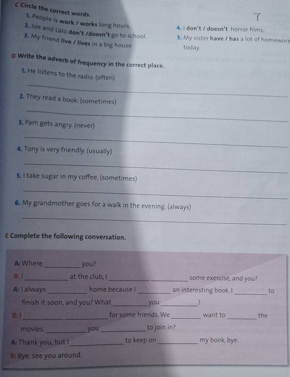 Circle the correct words. 
1. People is work / works long hours. 
4. I don't / doesn't horror films. 
2. Joe and Lalo don't /doesn't go to school. 5. My sister have / has a lot of homework 
3. My friend live / lives in a big house 
today. 
D Write the adverb of frequency in the correct place. 
_ 
1. He listens to the radio. (often) 
2. They read a book. (sometimes) 
_ 
3. Pam gets angry. (never) 
_ 
4. Tony is very friendly. (usually) 
_ 
5. I take sugar in my coffee. (sometimes) 
_ 
6. My grandmother goes for a walk in the evening. (always) 
_ 
E Complete the following conversation. 
A: Where _you? 
B: Ⅰ _at the club, I _some exercise, and you? 
_ 
A: I always _home because I_ an interesting book. I to 
finish it soon, and you? What _you_ ? 
_ 
_ 
B: I for some friends. We _want to_ the 
movies. _you_ to join in? 
A: Thank you, but I_ to keep on _my book, bye. 
B: Bye, see you around.