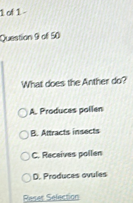 of 1
Question 9 of 50
What does the Anther do?
A. Produces pollen
B. Attracts insects
C. Receives pollen
D. Produces ovules
Reset Selection