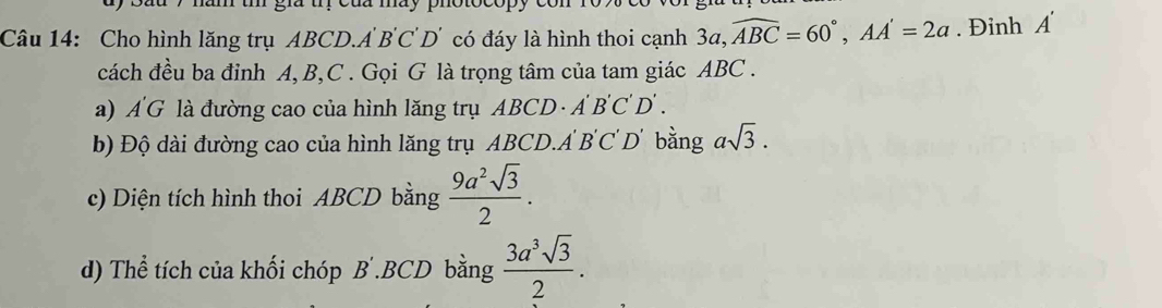 Cho hình lăng trụ ABCD. A' B'C'D' có đáy là hình thoi cạnh 3a, widehat ABC=60°, AA'=2a. Đinh A'
cách đều ba đỉnh A, B, C. Gọi G là trọng tâm của tam giác ABC. 
a) A'G là đường cao của hình lăng trụ ABCD · A B 'C D . 
b) Độ dài đường cao của hình lăng trụ ABCD. A B'C'D' bằng asqrt(3). 
c) Diện tích hình thoi ABCD bằng  9a^2sqrt(3)/2 . 
d) Thể tích của khối chóp B .BCD bằng  3a^3sqrt(3)/2 .