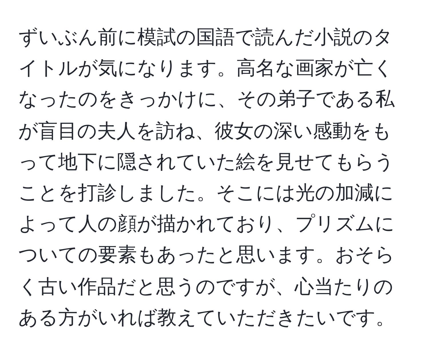 ずいぶん前に模試の国語で読んだ小説のタイトルが気になります。高名な画家が亡くなったのをきっかけに、その弟子である私が盲目の夫人を訪ね、彼女の深い感動をもって地下に隠されていた絵を見せてもらうことを打診しました。そこには光の加減によって人の顔が描かれており、プリズムについての要素もあったと思います。おそらく古い作品だと思うのですが、心当たりのある方がいれば教えていただきたいです。