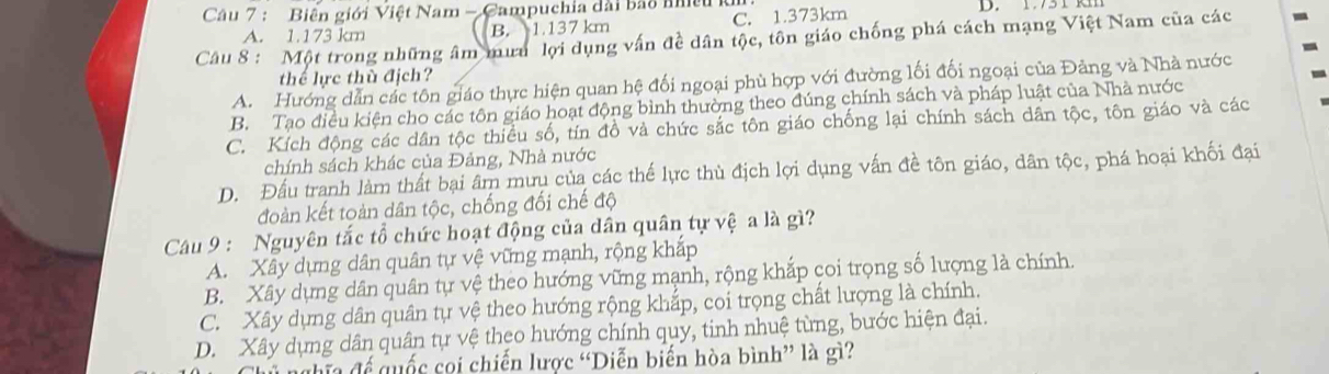 Biên giới Việt Nam - Campuchia dài bão nhề D. 13 T R
A. 1.173 km B. 1.137 km C. 1.373km
Câu 8 : Một trong những âm mưa lợi dụng vấn đề dân tộc, tôn giáo chống phá cách mạng Việt Nam của các
thể lực thủ địch?
A. Hướng dẫn các tôn giáo thực hiện quan hệ đối ngoại phù hợp với đường lối đối ngoại của Đảng và Nhà nước
B. Tạo điều kiện cho các tôn giáo hoạt động bình thường theo đúng chính sách và pháp luật của Nhà nước
C. Kích động các dân tộc thiều số, tín đồ và chức sắc tôn giáo chống lại chính sách dân tộc, tôn giáo và các
chính sách khác của Đảng, Nhà nước
D. Đấu tranh làm thất bại âm mưu của các thế lực thủ địch lợi dụng vấn đề tôn giáo, dân tộc, phá hoại khối đại
đoàn kết toàn dân tộc, chống đối chế độ
Câu 9 : Nguyên tắc tổ chức hoạt động của dân quân tự vệ a là gì?
A. Xây dựng dân quân tự vệ vững mạnh, rộng khắp
B. Xây dựng dân quân tự vệ theo hướng vững mạnh, rộng khắp coi trọng số lượng là chính.
C. Xây dựng dân quân tự vệ theo hướng rộng khắp, coi trọng chất lượng là chính.
D. Xây dựng dân quân tự vệ theo hướng chính quy, tinh nhuệ từng, bước hiện đại.
h a để quốc cọi chiến lược “Diễn biến hòa bình” là gì?