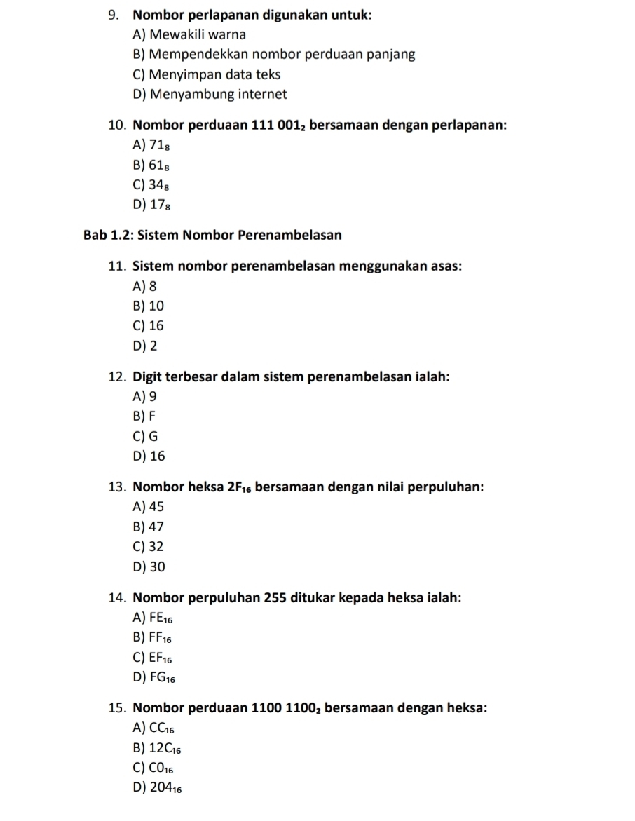 Nombor perlapanan digunakan untuk:
A) Mewakili warna
B) Mempendekkan nombor perduaan panjang
C) Menyimpan data teks
D) Menyambung internet
10. Nombor perduaan 111 001₂ bersamaan dengan perlapanan:
A) 71₈
B) 61₈
C) 34₈
D) 17₈
Bab 1.2: Sistem Nombor Perenambelasan
11. Sistem nombor perenambelasan menggunakan asas:
A) 8
B) 10
C) 16
D) 2
12. Digit terbesar dalam sistem perenambelasan ialah:
A) 9
B) F
C) G
D) 16
13. Nombor heksa 2F_16 bersamaan dengan nilai perpuluhan:
A) 45
B) 47
C) 32
D) 30
14. Nombor perpuluhan 255 ditukar kepada heksa ialah:
A) FE_16
B) FF_16
C) EF_16
D) FG_16
15. Nombor perduaan 11001100_2 bersamaan dengan heksa:
A) CC_16
B) 12C_16
C) CO_16
D) 204_16