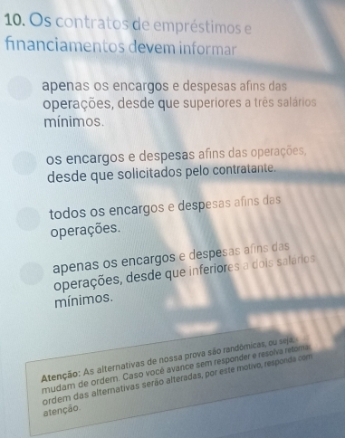 Os contratos de empréstimos e
fnanciamentos devem informar
apenas os encargos e despesas afins das
operações, desde que superiores a três salários
mínimos.
os encargos e despesas afins das operações,
desde que solicitados pelo contratante.
todos os encargos e despesas afins das
operações.
apenas os encargos e despesas afins das
operações, desde que inferiores a dois salários
mínimos.
Atenção: As alternativas de nossa prova são randômicas, ou seja,
mudam de ordem. Caso vocé avance sem responder e resolva retoma
ordem das alternativas serão alteradas, por este motivo, responda com
atenção.