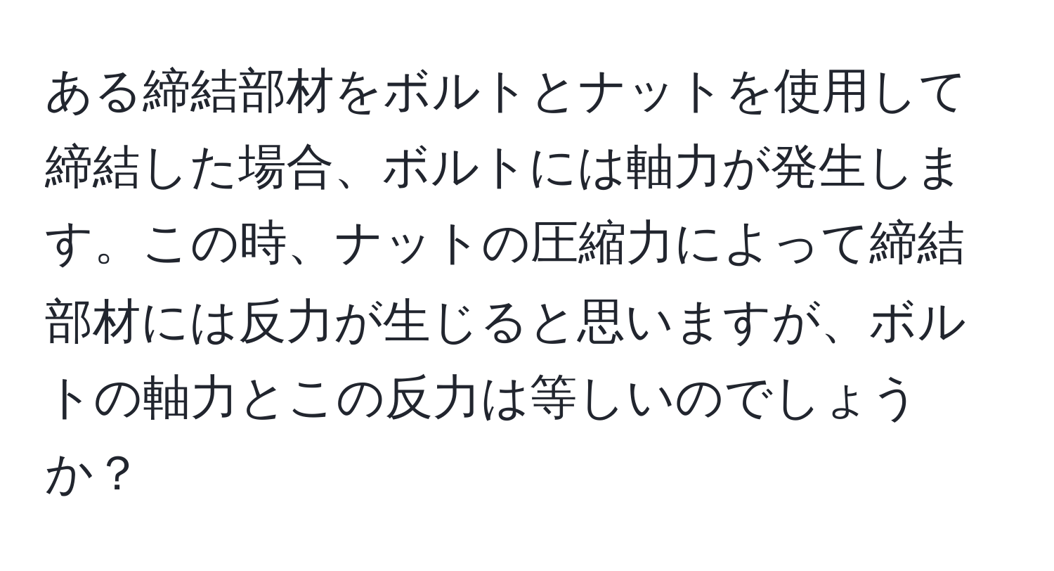 ある締結部材をボルトとナットを使用して締結した場合、ボルトには軸力が発生します。この時、ナットの圧縮力によって締結部材には反力が生じると思いますが、ボルトの軸力とこの反力は等しいのでしょうか？