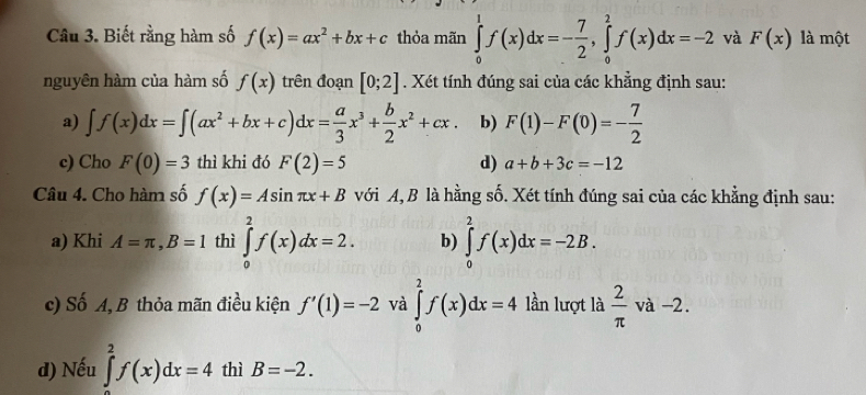 Biết rằng hàm số f(x)=ax^2+bx+c thỏa mãn ∈tlimits _0^(1f(x)dx=-frac 7)2, ∈tlimits _0^(2f(x)dx=-2 và F(x) là một
nguyên hàm của hàm số f(x) trên đoạn [0;2]. Xét tính đúng sai của các khẳng định sau:
a) ∈t f(x)dx=∈t (ax^2)+bx+c)dx= a/3 x^3+ b/2 x^2+cx. b) F(1)-F(0)=- 7/2 
c) Cho F(0)=3 thì khi đó F(2)=5 d) a+b+3c=-12
Câu 4. Cho hàm số f(x)=Asin π x+B với A, B là hằng số. Xét tính đúng sai của các khẳng định sau:
a) Khi A=π , B=1 thì ∈tlimits _0^(2f(x)dx=2. b) ∈tlimits _0^2f(x)dx=-2B. 
c) Số A, B thỏa mãn điều kiện f'(1)=-2 và ∈tlimits _0^2f(x)dx=4 lần lượt là frac 2)π  và -2.
d) Nếu ∈tlimits _2^2f(x)dx=4 thì B=-2.