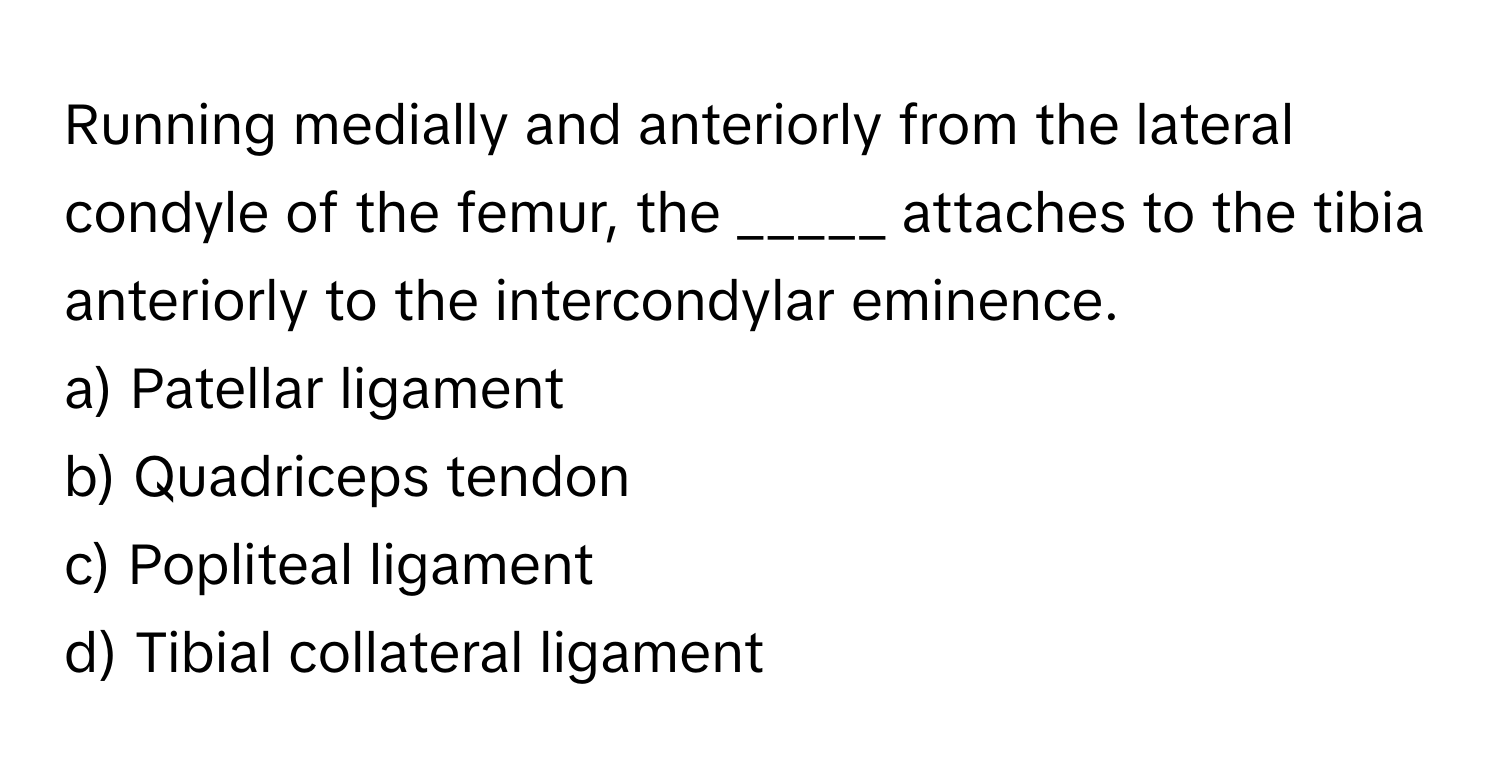 Running medially and anteriorly from the lateral condyle of the femur, the _____ attaches to the tibia anteriorly to the intercondylar eminence.

a) Patellar ligament
b) Quadriceps tendon
c) Popliteal ligament
d) Tibial collateral ligament