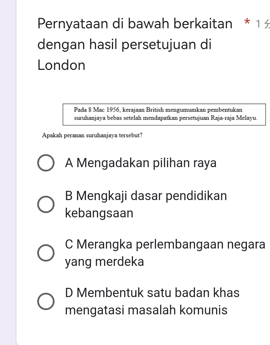 Pernyataan di bawah berkaitan * 1 
dengan hasil persetujuan di
London
Pada 8 Mac 1956, kerajaan British mengumumkan pembentukan
suruhanjaya bebas setelah mendapatkan persetujuan Raja-raja Melayu.
Apakah peranan suruhanjaya tersebut?
A Mengadakan pilihan raya
B Mengkaji dasar pendidikan
kebangsaan
C Merangka perlembangaan negara
yang merdeka
D Membentuk satu badan khas
mengatasi masalah komunis