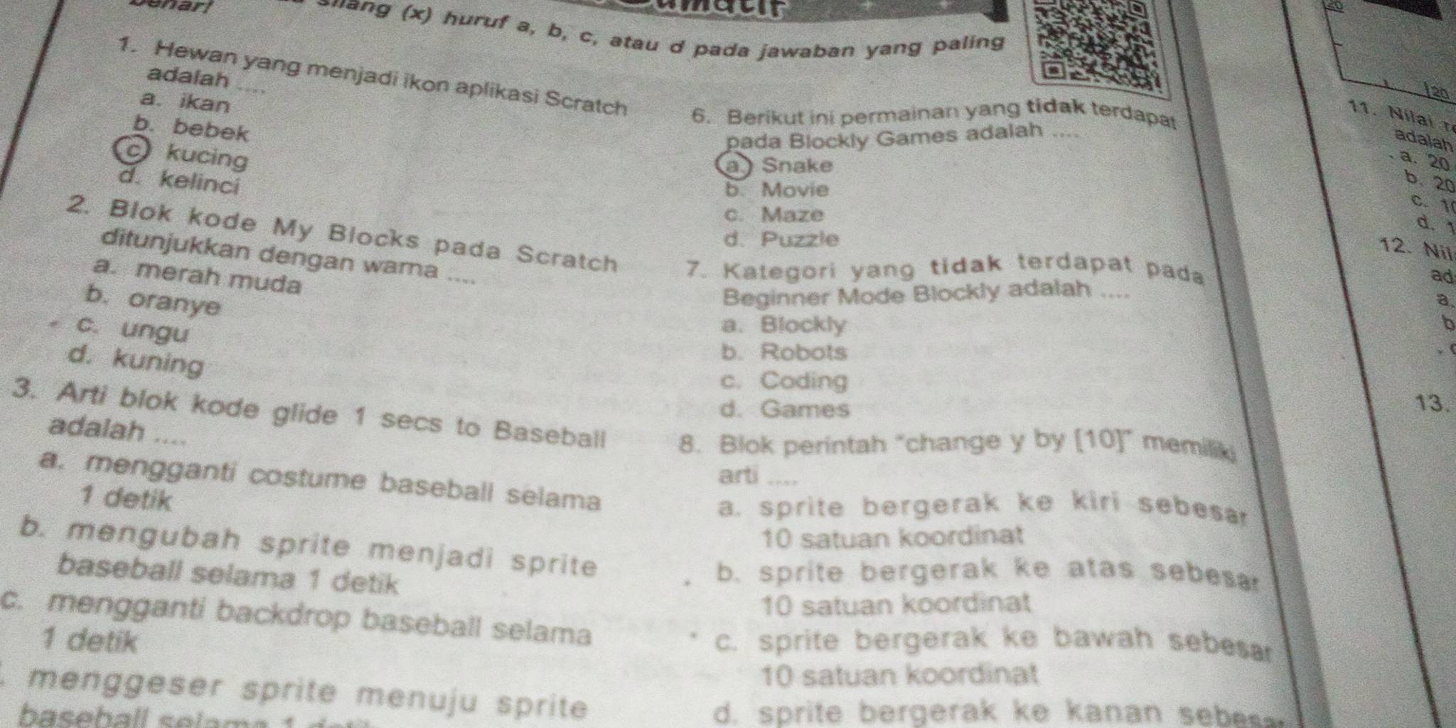 oneur
Denarl suang (x) huruf a, b, c, atau d pada jawaban yang paling
1. Hewan yang menjadi ikon aplikasi Scratch
adalah_
120
a. ikan
11. Nilai 
6. Berikut ini permainan yang tidak terdapat
b. bebek
pada Blockly Games adalah ....
adalah
c kucing
a Snake
a. 20
d. kelinci
b. Movie
b. 20
c. Maze
C. 1
d. 1
d. Puzzle
2. Blok kode My Blocks pada Scratch 7. Kategori yang tidak terdapat pada
12. Nil
ditunjukkan dengan warna ....
a. merah muda
ad
b. oranye
Beginner Mode Blockly adalah ....
a,
c. ungu
a. Blockly b
b. Robots , (
d. kuning
c. Coding
d. Games
13.
3. Arti blok kode glide 1 secs to Baseball 8. Blok perintah "change y by [10]” memiliki
adalah ....
arti . _
a. mengganti costume baseball selama
1 detik
a. sprite bergerak ke kiri sebesar
10 satuan koordinat
b. mengubah sprite menjadi sprite
baseball selama 1 detik
b. sprite bergerak ke atas sebes.
10 satuan koordinat
c. mengganti backdrop baseball selama
1 detik c. sprite bergerak ke bawah sebesar
10 satuan koordinat
, menggeser sprite menuju sprite
baseball selama
d. sprite bergerak ke kanan sebe