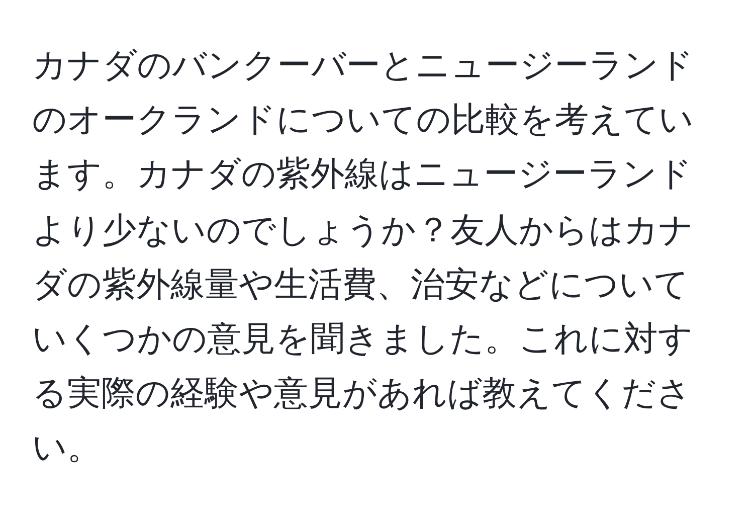 カナダのバンクーバーとニュージーランドのオークランドについての比較を考えています。カナダの紫外線はニュージーランドより少ないのでしょうか？友人からはカナダの紫外線量や生活費、治安などについていくつかの意見を聞きました。これに対する実際の経験や意見があれば教えてください。