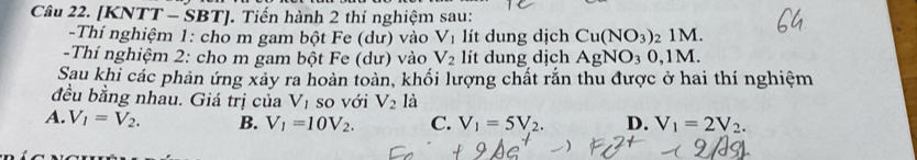 [KNTT - SBT]. Tiến hành 2 thí nghiệm sau:
-Thí nghiệm 1: cho m gam bột Fe (dư) vào V_1 lít dung dịch Cu(NO_3) 2 1M.
-Thí nghiệm 2: cho m gam bột Fe (dư) vào V_2 lít dung dịch AgNO_30, 1M. 
Sau khi các phản ứng xảy ra hoàn toàn, khối lượng chất rắn thu được ở hai thí nghiệm
đều bằng nhau. Giá trị của V_1 so với V_2 là
A. V_1=V_2. B. V_1=10V_2. C. V_1=5V_2. D. V_1=2V_2.