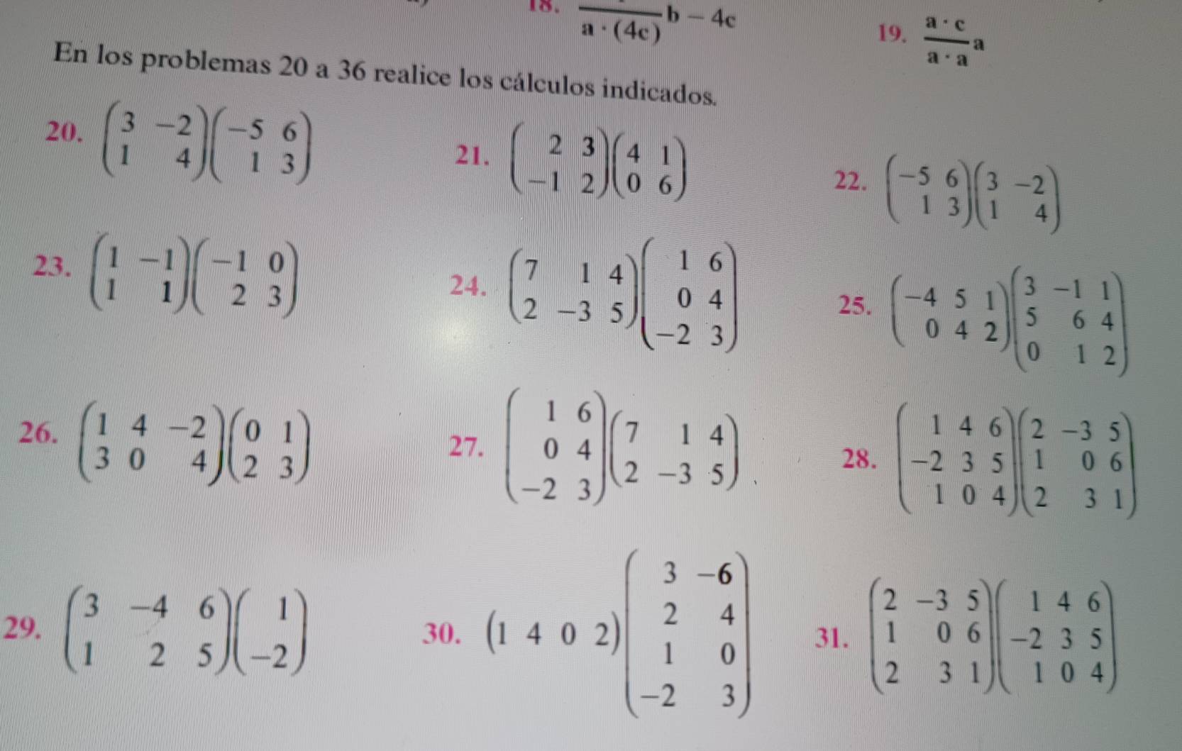 frac a· (4c)b-4c
19.  a· c/a· a a
En los problemas 20 a 36 realice los cálculos indicados.
20, beginpmatrix 3&-2 1&4endpmatrix beginpmatrix -5&6 1&3endpmatrix
21. beginpmatrix 2&3 -1&2endpmatrix beginpmatrix 4&1 0&6endpmatrix 22. beginpmatrix -5&6 1&3endpmatrix beginpmatrix 3&-2 1&4endpmatrix
23. beginpmatrix 1&-1 1&1endpmatrix beginpmatrix -1&0 2&3endpmatrix
24. beginpmatrix 7&1&4 2&-3&5endpmatrix beginpmatrix 1&6 0&4 -2&3endpmatrix
25. beginpmatrix -4&5&1 0&4&2endpmatrix beginpmatrix 3&-1&1 5&6&4 0&1&2endpmatrix
26. beginpmatrix 1&4&-2 3&0&4endpmatrix beginpmatrix 0&1 2&3endpmatrix
27. beginpmatrix 1&6 0&4 -2&3endpmatrix beginpmatrix 7&1&4 2&-3&5endpmatrix
28. beginpmatrix 1&4&6 -2&3&5 1&0&4endpmatrix beginpmatrix 2&-3&5 1&0&6 2&3&1endpmatrix
29. beginpmatrix 3&-4&6 1&2&5endpmatrix beginpmatrix 1 -2endpmatrix 30. (1402)beginpmatrix 3&-6 2&4 1&0 -2&3endpmatrix 31. beginpmatrix 2&-3&5 1&0&6 2&3&1endpmatrix beginpmatrix 1&4&6 -2&3&5 1&0&4endpmatrix