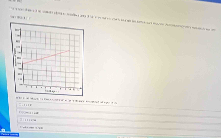 The number of users of the internet in a lown increased by a factor of 101 every year as shown in the graph. The functon shows the number of etemetuses ty atera yen trus the yer 2 6 f(s)=9000(1.01)^circ 
the following is a reasonabie domain for the function from the year 2000 to the year 2010?
5x≤ 10
2000≤ x≤ 2010
0≤ x≤ 9000
All 1089encloselongdiv m Integers
Phevious Question