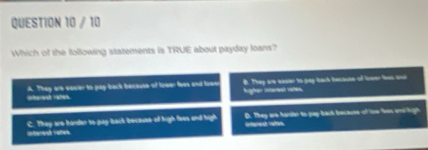 Which of the following statements is TRUE about payday loans?
Lberesh ratek A. They are eaver to pay back because of lower fees and low B. They are easier to pay back becouse of lneer less and
higher interest vates.
C. They are bander to pay back because of high fees and high D. They are harder to pay back bocause of tore feen and high
interesd rates. interest rates