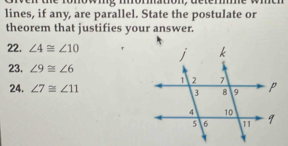 he ronowing momation, deterne wie 
lines, if any, are parallel. State the postulate or 
theorem that justifies your answer. 
22. ∠ 4≌ ∠ 10
23. ∠ 9≌ ∠ 6
24. ∠ 7≌ ∠ 11