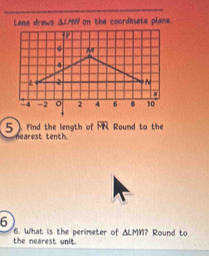 Lana draws △ LMH on the coordinate plane. 
5 ). find the length of overline MN Round to the 
nearest tenth. 
6 
6. What is the perimeter of ΔLMN? Round to 
the nearest unit.