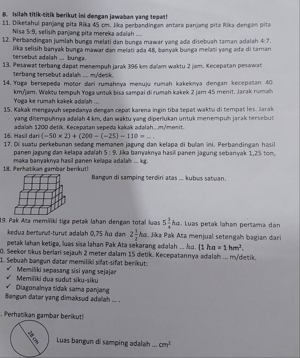 Isilah titik-titik berikut ini dengan jawaban yang tepat!
11. Diketahui panjang pita Rika 45 cm. Jika perbandingan antara panjang pita Rika dengan pita
Nisa 5:9 , selisih panjang pita mereka adalah ....
12. Perbandingan jumlah bunga melati dan bunga mawar yang ada disebuah taman adalah 4:7.
Jika selisih banyak bunga mawar dan melati ada 48, banyak bunga melati yang ada di taman
tersebut adalah ... bunga.
13. Pesawat terbang dapat menempuh jarak 396 km dalam waktu 2 jam. Kecepatan pesawat
terbang tersebut adalah .... m/detik.
14. Yoga bersepeda motor dari rumahnya menuju rumah kakeknya dengan kecepatan 40
km/jam. Waktu tempuh Yoga untuk bisa sampai di rumah kakek 2 jam 45 menit. Jarak rumah
Yoga ke rumah kakek adalah ...
15. Kakak mengayuh sepedanya dengan cepat karena ingin tiba tepat waktu di tempat les. Jarak
yang ditempuhnya adalah 4 km, dan waktu yang diperlukan untuk menempuh jarak tersebut
adalah 1200 detik. Kecepatan sepeda kakak adalah...m/menit.
16. Hasil dari (-50* 2)+(200-(-25)-110=...
17. Di suatu perkebunan sedang memanen jagung dan kelapa di bulan ini. Perbandingan hasil
panen jagung dan kelapa adalah 5:9. Jika banyaknya hasil panen jagung sebanyak 1,25 ton,
maka banyaknya hasil panen kelapa adalah ... kg.
18. Perhatikan gambar berikut!
Bangun di samping terdiri atas ... kubus satuan.
19. Pak Ata memiliki tiga petak lahan dengan total luas 5 3/4 ha. Luas petak lahan pertama dan
kedua berturut-turut adalah 0,75 hã dan 2 1/2 ha. Jika Pak Ata menjual setengah bagian dari
petak lahan ketiga, luas sisa lahan Pak Ata sekarang adalah ... h. (1ha=1hm^2.
0. Seekor tikus berlari sejauh 2 meter dalam 15 detik. Kecepatannya adalah ... m/detik.
1. Sebuah bangun datar memiliki sifat-sifat berikut:
Memiliki sepasang sisi yang sejajar
Memiliki dua sudut siku-siku
Diagonalnya tidak sama panjang
Bangun datar yang dimaksud adalah ... .
. Perhatikan gambar berikut!
Luas bangun di samping adalah ... cm^2