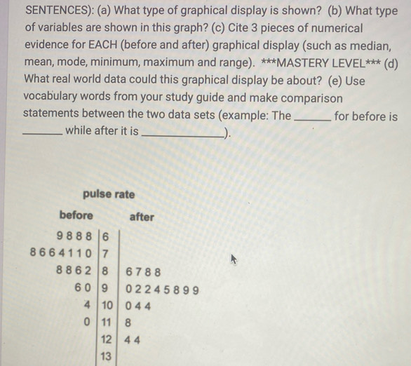 SENTENCES): (a) What type of graphical display is shown? (b) What type 
of variables are shown in this graph? (c) Cite 3 pieces of numerical 
evidence for EACH (before and after) graphical display (such as median, 
mean, mode, minimum, maximum and range). ***MASTERY LEVEL*** (d) 
What real world data could this graphical display be about? (e) Use 
vocabulary words from your study guide and make comparison 
statements between the two data sets (example: The _for before is 
_while after it is _).
beginarrayr a+b+c+d 7 a+b+c+d=beginpmatrix a+x+a d+a+b+c+a+b a+b+c+a+k a+b+c+d+e