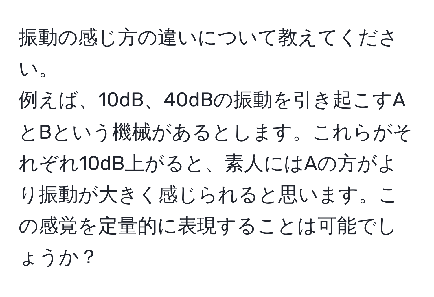 振動の感じ方の違いについて教えてください。  
例えば、10dB、40dBの振動を引き起こすAとBという機械があるとします。これらがそれぞれ10dB上がると、素人にはAの方がより振動が大きく感じられると思います。この感覚を定量的に表現することは可能でしょうか？