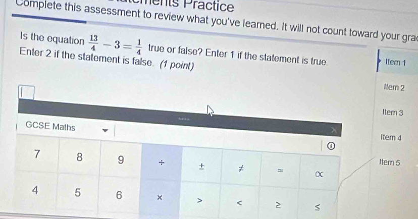 ments Practice 
Complete this assessment to review what you've learned. It will not count toward your gra 
Is the equation  13/4 -3= 1/4  true or false? Enter 1 if the statement is true Item 1
Enter 2 if the statement is false. (1 point)
m 2
m 3
n 4
5