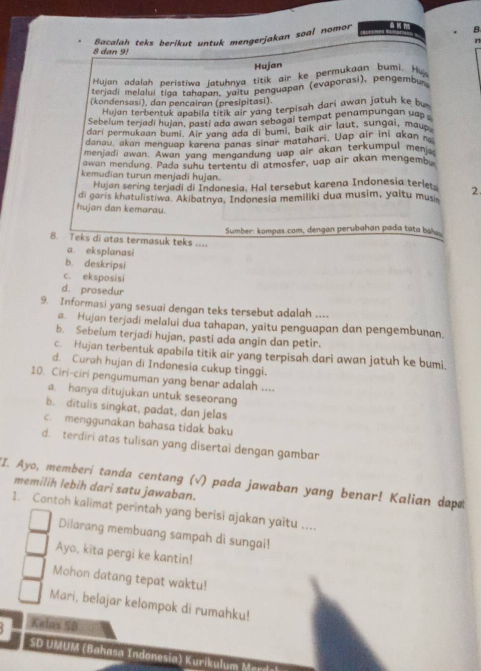 Bacalah teks berikut untuk mengerjakan soal nomor
B
n
8 dan 9!
Hujan
Hujan adalah peristiwa jatuhnya titik air ke permukaan bumi. Hu
terjadi melalui tiga tahapan, yaitu penguapan (evaporasi), pengembur,
(kondensasi), dan pencairan (presipitasi)
Hujan terbentuk apabila titik air yang terpisah dari awan jatuh ke bu 
Sebelum terjadi hujan, pasti ada awan sebagai tempat penampungan uap 
dari permukaan bumi. Air yang ada di bumi, baik air laut, sungai, maup
danau, akan menguap karena panas sinar matahari. Uap air ini akan n
menjadi awan. Awan yang mengandung uap air akan terkumpul menj
awan mendung. Pada suhu tertentu di atmosfer, uap air akan mengembu
kemudian turun menjadi hujan.
Hujan sering terjadi di Indonesia. Hal tersebut karena Indonesia terlet 2.
di garis khatulistiwa. Akibatnya, Indonesia memiliki dua musim, yaitu musim
hujan dan kemarau.
Sumber: kompas.com, dengan perubahan pada tata baas
8. Teks di atas termasuk teks ....
a. eksplanasi
b. deskripsi
c. eksposisi
d. prosedur
9. Informasi yang sesuai dengan teks tersebut adalah ....
a. Hujan terjadi melalui dua tahapan, yaitu penguapan dan pengembunan,
b. Sebelum terjadi hujan, pasti ada angin dan petir.
c. Hujan terbentuk apabila titik air yang terpisah dari awan jatuh ke bumi.
d. Curah hujan di Indonesia cukup tinggi.
10. Ciri-ciri pengumuman yang benar adalah ....
a. hanya ditujukan untuk seseoran
b. ditulis singkat, padat, dan jelas
c. menggunakan bahasa tidak baku
d. terdiri atas tulisan yang disertai dengan gambar
"I. Ayo, memberi tanda centang (√) pada jawaban yang benar! Kalian dap
memilih lebih dari satu jawaban.
1. Contoh kalimat perintah yang berisi ajakan yaitu ....
Dilarang membuang sampah di sungai!
Ayo, kita pergi ke kantin!
Mohon datang tepat waktu!
Mari, belajar kelompok di rumahku!
Kelas SB
SD UMUM (Bahasa Indonesia) Kurikulum Mard