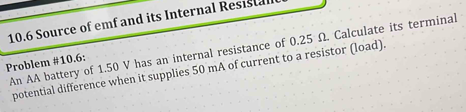 10.6 Source of emf and its Internal Resistal 
An AA battery of 1.50 V has an internal resistance of 0.25 Ω. Calculate its terminal 
Problem #10.6: 
potential difference when it supplies 50 mA of current to a resistor (load).