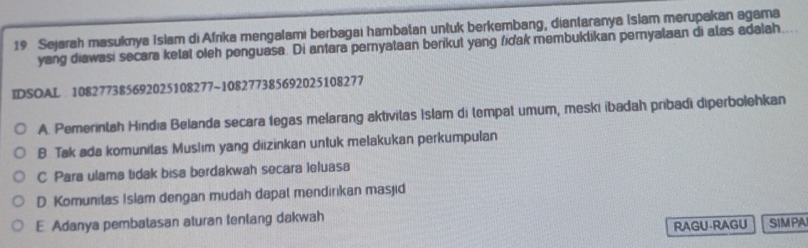 Sejarah masuknya Islam di Afrika mengalamı berbagaı hambatan untuk berkembang, diantaranya Islam merupakan agama
yang diawasi secara ketat oieh penguasa. Di antara peryataan berikut yang fidak membuklikan peryalaan di alas adalah....
IDSOAL 108277385692025108277 ~108277385692025108277
A. Pemerintah Hindıa Belanda secara legas melarang aktivitas Islam di tempat umum, meski ibadah pribadi diperbolehkan
B Tak ada komunitas Muslım yang diizinkan untuk melakukan perkumpulan
C Para ulama tidak bisa berdakwah secara leluasa
D. Komunitas Islam dengan mudah dapal mendirkan masjid
E Adanya pembatasan aturan tenlang dakwah
RAGU-RAGU SIMPA