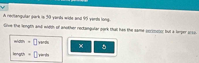 A rectangular park is 50 yards wide and 95 yards long. 
Give the length and width of another rectangular park that has the same perimeter but a larger area.
width =□ yards ×
length =□ yards