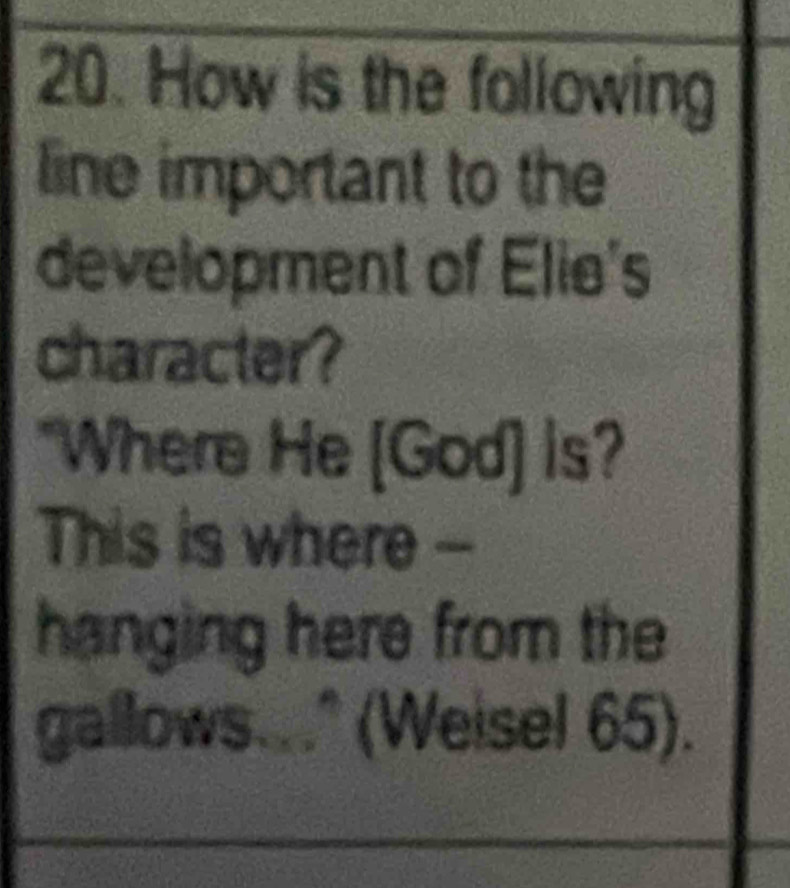 How is the following 
line important to the 
development of Elie's 
character? 
*Where He [God] is? 
This is where -- 
hanging here from the 
gallows..." (Weisel 65).