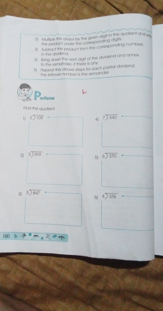 Multiply the divisor by the given digit in the quotient and w 
the product under the corresponding digits. 
3) Subtract the product from the corresponding numbers 
in the dividend. 
4) Bring down the next digit of the dividend and annex 
to the remainder, if there is any 
5) Repeat the above steps for each partial dividend. 
The leftover number is the remainder 
erform 
Find the quotient. 
1) beginarrayr 2encloselongdiv 109endarray beginarrayr 7encloselongdiv 340endarray
4) 
2) beginarrayr 3encloselongdiv 919endarray beginarrayr 6encloselongdiv 370endarray
5) 
3) beginarrayr 5encloselongdiv 847endarray
6) beginarrayr 4encloselongdiv 376endarray
160