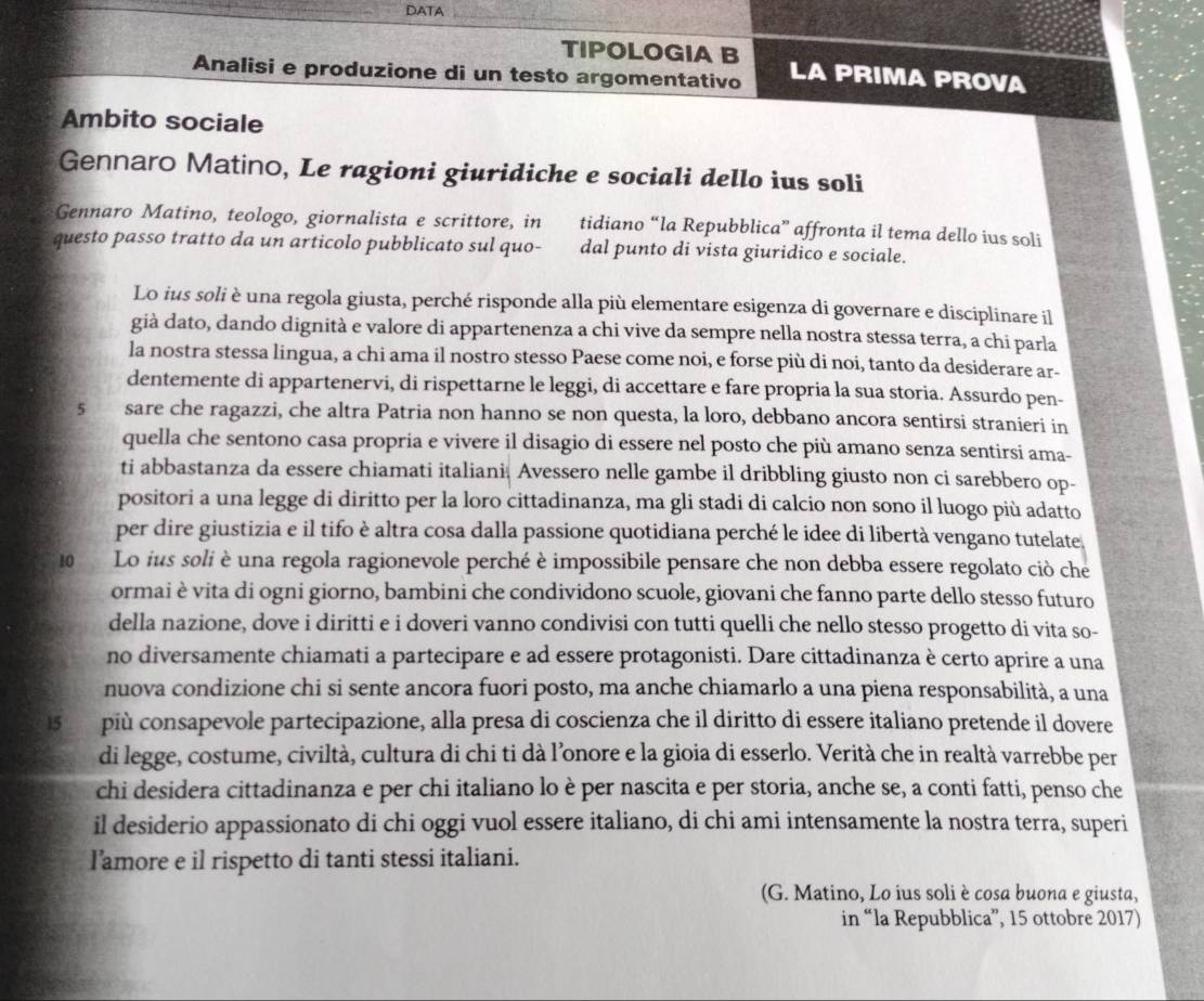 DATA
TIPOLOGIA B LA PRIMA PROVA
Analisi e produzione di un testo argomentativo
Ambito sociale
Gennaro Matino, Le ragioni giuridiche e sociali dello ius soli
Gennaro Matino, teologo, giornalista e scrittore, in tidiano “la Repubblica” affronta il tema dello ius soli
questo passo tratto da un articolo pubblicato sul quo- dal punto di vista giuridico e sociale.
Lo ius soli è una regola giusta, perché risponde alla più elementare esigenza di governare e disciplinare il
già dato, dando dignità e valore di appartenenza a chi vive da sempre nella nostra stessa terra, a chi parla
la nostra stessa lingua, a chi ama il nostro stesso Paese come noi, e forse più di noi, tanto da desiderare ar-
dentemente di appartenervi, di rispettarne le leggi, di accettare e fare propria la sua storia. Assurdo pen-
5 sare che ragazzi, che altra Patria non hanno se non questa, la loro, debbano ancora sentirsi stranieri in
quella che sentono casa propria e vivere il disagio di essere nel posto che più amano senza sentirsi ama-
ti abbastanza da essere chiamati italiani Avessero nelle gambe il dribbling giusto non ci sarebbero op-
positori a una legge di diritto per la loro cittadinanza, ma gli stadi di calcio non sono il luogo più adatto
per dire giustizia e il tifo è altra cosa dalla passione quotidiana perché le idee di libertà vengano tutelate.
10 Lo ius soli è una regola ragionevole perché è impossibile pensare che non debba essere regolato ciò che
ormai è vita di ogni giorno, bambini che condividono scuole, giovani che fanno parte dello stesso futuro
della nazione, dove i diritti e i doveri vanno condivisi con tutti quelli che nello stesso progetto di vita so-
no diversamente chiamati a partecipare e ad essere protagonisti. Dare cittadinanza è certo aprire a una
nuova condizione chi si sente ancora fuori posto, ma anche chiamarlo a una piena responsabilità, a una
15   più consapevole partecipazione, alla presa di coscienza che il diritto di essere italiano pretende il dovere
di legge, costume, civiltà, cultura di chi ti dà l’onore e la gioia di esserlo. Verità che in realtà varrebbe per
chi desidera cittadinanza e per chi italiano lo è per nascita e per storia, anche se, a conti fatti, penso che
il desiderio appassionato di chi oggi vuol essere italiano, di chi ami intensamente la nostra terra, superi
lamore e il rispetto di tanti stessi italiani.
(G. Matino, Lo ius soli è cosa buona e giusta,
in “la Repubblica”, 15 ottobre 2017)