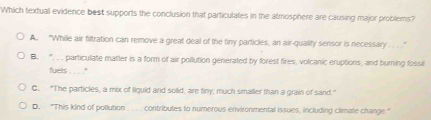 Which textual evidence best supports the conclusion that particulates in the atmosphere are causing major problerris?
A. "While air filtration can remove a great deal of the tiny particles, an air-quality sensor is necessary . . .”
B. . . particulate matter is a form of air pollution generated by forest fires, volcanic eruptions, and burning fossil
fuels . . . ."
C. "The particles, a mix of liquid and solid, are tiny, much smaller than a grain of sand."
D. "This kind of pollution . . . . contributes to numerous environmental issues, including climate change."