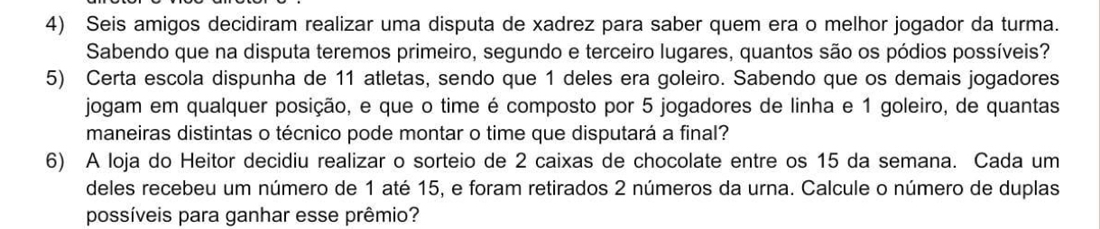 Seis amigos decidiram realizar uma disputa de xadrez para saber quem era o melhor jogador da turma. 
Sabendo que na disputa teremos primeiro, segundo e terceiro lugares, quantos são os pódios possíveis? 
5) Certa escola dispunha de 11 atletas, sendo que 1 deles era goleiro. Sabendo que os demais jogadores 
jogam em qualquer posição, e que o time é composto por 5 jogadores de linha e 1 goleiro, de quantas 
maneiras distintas o técnico pode montar o time que disputará a final? 
6) A loja do Heitor decidiu realizar o sorteio de 2 caixas de chocolate entre os 15 da semana. Cada um 
deles recebeu um número de 1 até 15, e foram retirados 2 números da urna. Calcule o número de duplas 
possíveis para ganhar esse prêmio?