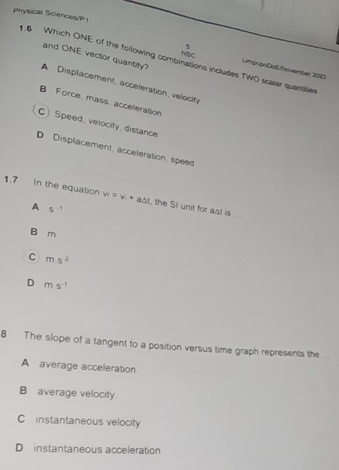 Physical Sciences/P
5
and ONE vector quantity
1.6 Which ONE of the following combinations includes TWO scalar quantitie
NSC LimpopaDaE/November 2023
A Displacement, acceleration, velocity
B Force, mass, acceleration
CSpeed, velocity, distance
D Displacement, acceleration, speed
1.7 In the equation v_f=v_i+a△ t the SI unit for ast is ...
A S^(-1)
B m
C ms^(-2)
D m.s^(-1)
8 The slope of a tangent to a position versus time graph represents the ...
A average acceleration
B average velocity.
C instantaneous velocity
D instantaneous acceleration