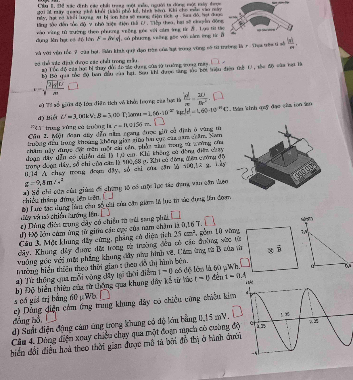 Để xác định các chất trong một mẫu, người ta dùng một máy được Nam châm diện
gọi là máy quang phổ khối (khối phổ kế, hình bên). Khi cho mẫu vào máy
hày, hạt có khối lượng m bị ion hóa sẽ mang điện tích q. Sau đó, hạt được 0
tăng tốc đến tốc độ v nhờ hiệu điện thế U. Tiếp theo, hạt sẽ chuyển động
vào vùng từ trường theo phương vuông góc với câm ứng từ vector B. Lực từ tác Một chân không
dụng lên hạt có độ lớn F=Bv|q| , có phương vuông góc với cảm ứng từ R Ma
và với vận tốc v của hạt. Bán kính quỹ đạo tròn của hạt trong vùng có từ trường là ư . Dựa trên tỉ số  |q|/m ,
có thể xác định được các chất trong mẫu.
a) Tốc độ của hạt bị thay đổi do tác dụng của từ trường trong máy. □ /
b) Bỏ qua tốc độ ban đầu của hạt. Sau khi được tăng tốc bởi hiệu điện thế U, tốc độ của hạt là
v=sqrt(frac 2|q|U)m ()
c) Tỉ số giữa độ lớn điện tích và khối lượng của hạt là  |q|/m = 2U/Br^2 . □
d) Biết U=3,00kV;B=3,00T;1amu=1,66· 10^(-27)kg;|e|=1,60· 10^(-19)C. Bán kính quỹ đạo của ion âm
35 Cl trong vùng có trường là r=0,0156m.□
Câu 2. Một đoạn dây dẫn nằm ngang được giữ cố định ở vùng từ
trường đều trong khoảng không gian giữa hai cực của nam châm. Nam
châm này được đặt trên một cái cân, phần nằm trong từ trường của
đoạn dây dẫn có chiều dài là 1,0 cm. Khi không có dòng điện chạy
trong đoạn dây, số chỉ của cân là 500,68 g. Khi có dòng điện cường độ
0,34 A chạy trong đoạn dây, số chỉ của cân là 500,12 g. Lấy
g=9,8m/s^2
a) Số chỉ của cân giảm đi chứng tỏ có một lực tác dụng vào cân theo
chiều thẳng đứng lên trên. _4^((3t^7))
b) Lực tác dụng làm cho số chỉ của cân giảm là lực từ tác dụng lên đoạn
dây và có chiều hướng lên. □
c) Dòng điện trong dây có chiều từ trái sang phải. □
d) Độ lớn cảm ứng từ giữa các cực của nam châm là 0,16 T. □
Câu 3. Một khung dây cứng, phẳng có diện tích 25cm^2 , gồm 10 vòng
dây. Khung dây được đặt trong từ trường đều có các đường sức từ
vuông góc với mặt phẳng khung dây như hình vẽ. Cảm ứng từ B của từ
trường biến thiên theo thời gian t theo đồ thị hình bên.
a) Từ thông qua mỗi vòng dây tại thời điểm t=0 có độ lớn là 60 μWb.
b) Độ biến thiên của từ thông qua khung dây kể từ lúc t=0 đến t=0,4
s có giá trị bằng 60 μWb. |
c) Dòng điện cảm ứng trong khung dây có chiều cùng chiều kim 
đồng hồ.
d) Suất điện động cảm ứng trong khung có độ lớn bằng 0,15 mV.
Câu 4. Dòng điện xoay chiều chạy qua một đoạn mạch có cường độ
biến đổi điều hoà theo thời gian được mô tả bởi đồ thị ở hình dướ