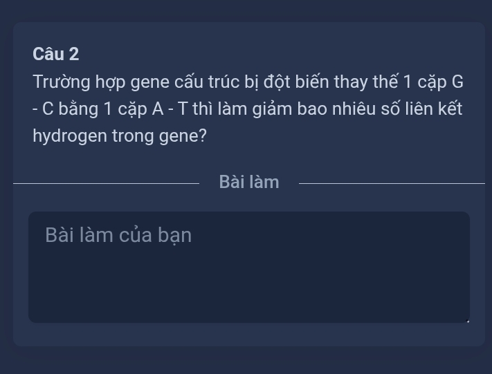 Trường hợp gene cấu trúc bị đột biến thay thế 1 cặp G 
- C bằng 1 cặp A - T thì làm giảm bao nhiêu số liên kết 
hydrogen trong gene? 
_ 
_Bài làm 
_ 
Bài làm của bạn