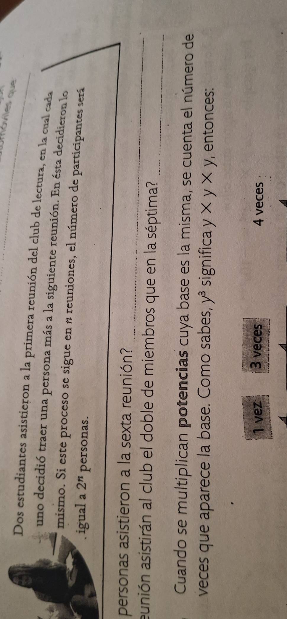 Umóviles que
Dos estudiantes asistieron a la primera reunión del club de lectura, en la cual cada_
uno decidió traer una persona más a la siguiente reunión. En ésta decidieron lo
mismo. Si este proceso se sigue en n reuniones, el número de participantes será
. igual a 2^n personas.
_
personas asistieron a la sexta reunión?
aunión asistirán al club el doble de miembros que en la séptima?_
Cuando se multiplican potencias cuya base es la misma, se cuenta el número de
veces que aparece la base. Como sabes, y^3 significa y* y* y , entonces:
1 vez 3 veces 4 veces