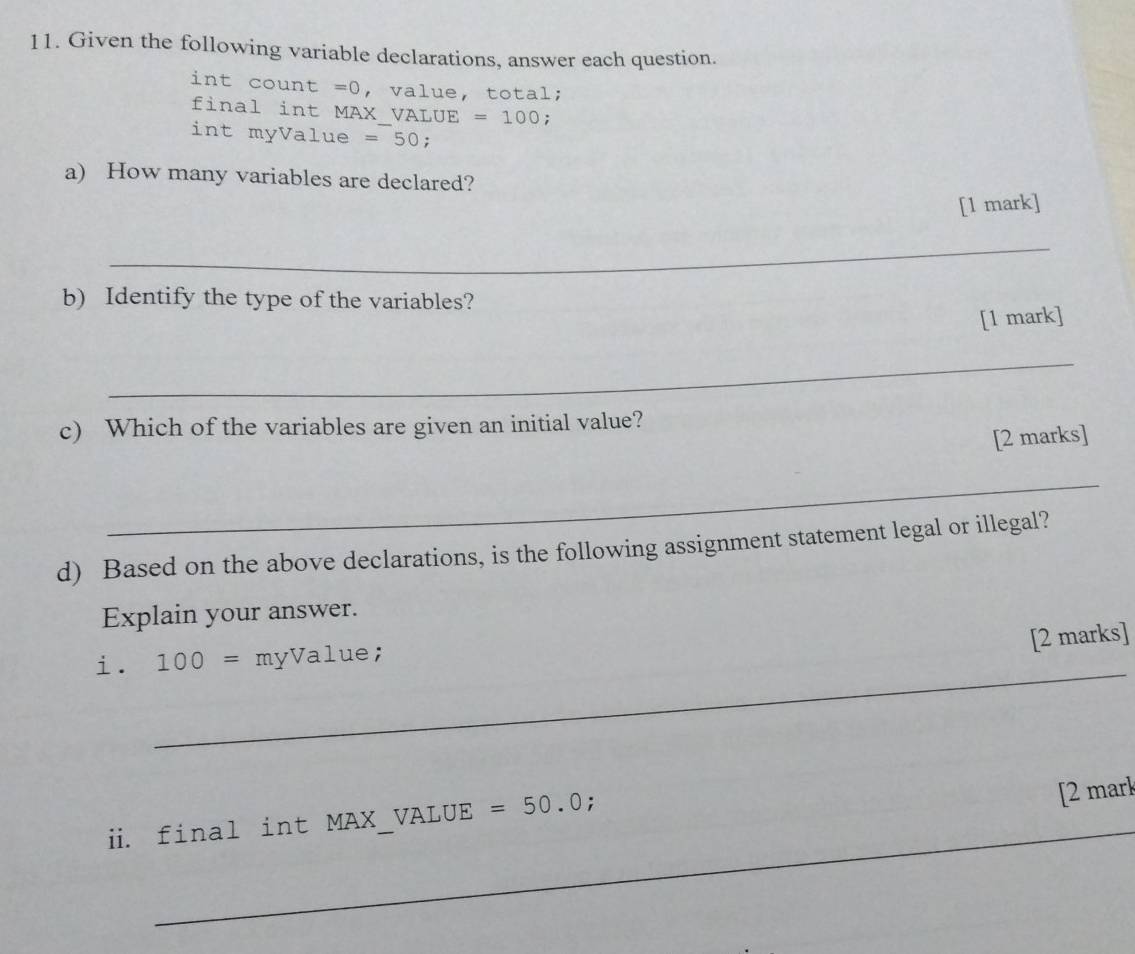 Given the following variable declarations, answer each question. 
int count =0 , value, total; 
final int MAX VA LUE=100; 
int myValue =50; 
a) How many variables are declared? 
[1 mark] 
_ 
b) Identify the type of the variables? 
[1 mark] 
_ 
c) Which of the variables are given an initial value? 
[2 marks] 
_ 
d) Based on the above declarations, is the following assignment statement legal or illegal? 
Explain your answer. 
[2 marks] 
__ 
i. 100= myValue; 
_ 
_ 
_ 
i. final int M IAX ;_VALUE =50.0;
[2 mark