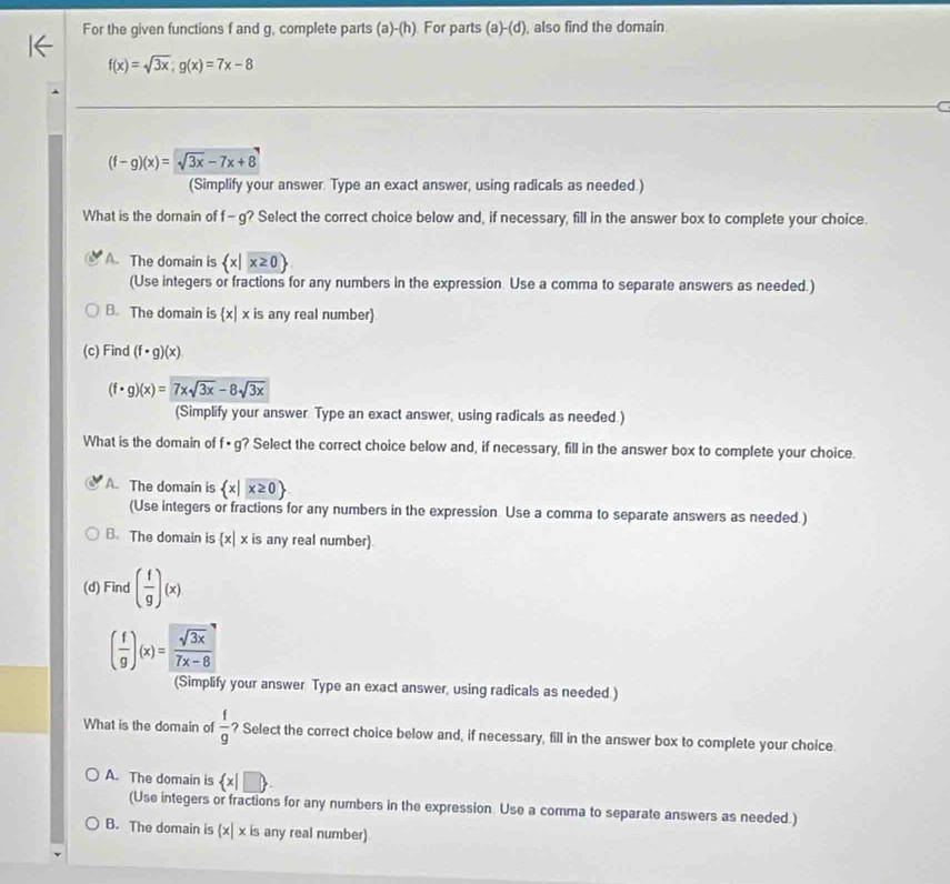 For the given functions f and g, complete parts (a)-(h) For parts (a)-(d) , also find the domain
f(x)=sqrt(3x); g(x)=7x-8
(f-g)(x)=sqrt(3x)-7x+8
(Simplify your answer. Type an exact answer, using radicals as needed.)
What is the domain of f- g ? Select the correct choice below and, if necessary, fill in the answer box to complete your choice.
A. The domain is  x|x≥ 0
(Use integers or fractions for any numbers in the expression Use a comma to separate answers as needed.)
B. The domain is  x|x is any real number
(c) Find (f· g)(x)
(f· g)(x)=7xsqrt(3x)-8sqrt(3x)
(Simplify your answer Type an exact answer, using radicals as needed.)
What is the domain of f· g ? Select the correct choice below and, if necessary, fill in the answer box to complete your choice.
A. The domain is  x|x≥ 0
(Use integers or fractions for any numbers in the expression Use a comma to separate answers as needed.)
B. The domain is  x|x is any real number).
(d) Find ( f/g )(x)
( f/g )(x)= sqrt(3x)/7x-8 
(Simplify your answer Type an exact answer, using radicals as needed.)
What is the domain of  f/g  ? Select the correct choice below and, if necessary, fill in the answer box to complete your choice.
A. The domain is  x|□ 
(Use integers or fractions for any numbers in the expression. Use a comma to separate answers as needed.)
B. The domain is (x| x is any real number)