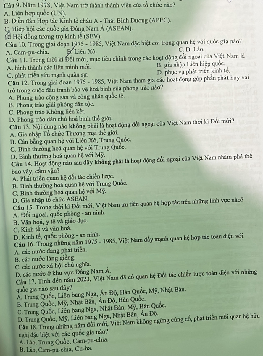 Năm 1978, Việt Nam trở thành thành viên của tổ chức nào?
A. Liên hợp quốc (UN).
B. Diễn đàn Hợp tác Kinh tế châu Á - Thái Bình Dương (APEC).
C Hiệp hội các quốc gia Đông Nam Á (ASEAN).
Di Hội đồng tương trợ kinh tế (SEV).
Câu 10. Trong giai đoạn 1975 - 1985, Việt Nam đặc biệt coi trọng quan hệ với quốc gia nào?
A. Cam-pu-chia. D. Liên Xô. C. D. Lào.
Câu 11. Trong thời kì Đổi mới, mục tiêu chính trong các hoạt động đối ngoại của Việt Nam là
A. hình thành các liên minh mới. B. gia nhập Liên hiệp quốc.
C. phát triển sức mạnh quân sự. D. phục vụ phát triển kinh tế.
Câu 12. Trong giai đoạn 1975 - 1985, Việt Nam tham gia các hoạt động góp phần phát huy vai
trò trong cuộc đầu tranh bảo vệ hoà bình của phong trào nào?
A. Phong trào cộng sản và công nhân quốc tế.
B. Phong trào giải phóng dân tộc.
C. Phong trào Không liên kết.
D. Phong trào dân chủ hoá bình thế giới.
Câu 13. Nội dung nào không phải là hoạt động đối ngoại của Việt Nam thời kì Đổi mới?
A. Gia nhập Tổ chức Thương mại thế giới.
B. Cân bằng quan hệ với Liên Xô, Trung Quốc.
C. Bình thường hoá quan hệ với Trung Quốc.
D. Bình thường hoá quan hệ với Mỹ.
Câu 14. Hoạt động nào sau đây không phải là hoạt động đối ngoại của Việt Nam nhằm phá thế
bao vây, cấm vận?
A. Phát triển quan hệ đối tác chiến lược.
B. Bình thường hoá quan hệ với Trung Quốc.
C. Bình thường hoá quan hệ với Mỹ.
D. Gia nhập tổ chức ASEAN.
Câu 15. Trong thời kì Đổi mới, Việt Nam ưu tiên quan hệ hợp tác trên những lĩnh vực nào?
A. Đối ngoại, quốc phòng - an ninh.
B. Văn hoá, y tế và giáo dục.
C. Kinh tế và văn hoá.
D. Kinh tế, quốc phòng - an ninh.
Câu 16. Trong những năm 1975 - 1985, Việt Nam đầy mạnh quan hệ hợp tác toàn diện với
A. các nước đang phát triển.
B. các nước láng giềng.
C. các nước xã hội chủ nghĩa.
D. các nước ở khu vực Đông Nam Á.
Câu 17. Tính đến năm 2023, Việt Nam đã có quan hệ Đối tác chiến lược toàn diện với những
quốc gia nào sau đây?
Á. Trung Quốc, Liên bang Nga, Ấn Độ, Hàn Quốc, Mỹ, Nhật Bản.
B. Trung Quốc, Mỹ, Nhật Bản, Ấn Độ, Hản Quốc.
C. Trung Quốc, Liên bang Nga, Nhật Bản, Mỹ, Hàn Quốc.
D. Trung Quốc, Mỹ, Liên bang Nga, Nhật Bản, Ấn Độ.
Câu 18. Trong những năm đổi mới, Việt Nam không ngừng củng cố, phát triển mối quan hệ hữu
nghị đặc biệt với các quốc gia nào?
A. Lào, Trung Quốc, Čam-pu-chia.
B. Lào, Cam-pu-chia, Cu-ba.