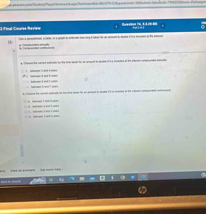 HV
2 Final Course Review r Question 74, 5.5.29-BE Part 2 of 2
Use a spreadsheet, a table, or a graph to estimate how long it takes for an amount to double if it is invested at 9% interest.
a. Compounded annually
b. Compounded continuously
a. Choose the correct estimate for the time taken for an amount to double if it is invested at 9% interest compounded annually.
A. between 3 and 4 years
between 8 and 9 years
□ behween 2 and 3 years
□. between 6 and 7 years
b. Choose the correct estimate for the time taken for an amount to double if it is invested at 9% inferest compounded continuously.
A. between 7 and () years
B. between 4 and 5 years
C. between 2 and 3 years
D. between 3 and 4 years
this View an example Get more help -
here to search