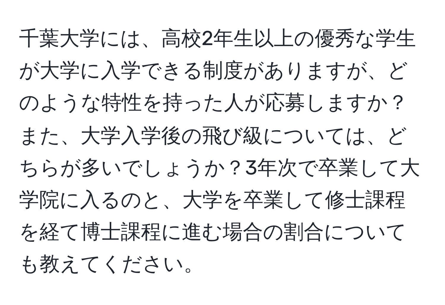 千葉大学には、高校2年生以上の優秀な学生が大学に入学できる制度がありますが、どのような特性を持った人が応募しますか？また、大学入学後の飛び級については、どちらが多いでしょうか？3年次で卒業して大学院に入るのと、大学を卒業して修士課程を経て博士課程に進む場合の割合についても教えてください。