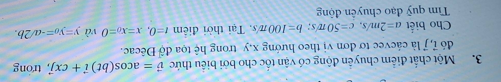 Một chất điểm chuyển động có vận tốc cho bởi biểu thức vector v=acos (bt)vector i+cxvector j trong 
đó 7, là cácvec tơ đơn vị theo hướng x, y trong hệ tọa độ Đêcac. 
Cho biết a=2m/s, c=50π /s; b=100π /s Tại thời điểm t=0, x=x_0=0 và y=y_0=-a/2b. 
Tìm quỹ đạo chuyển động