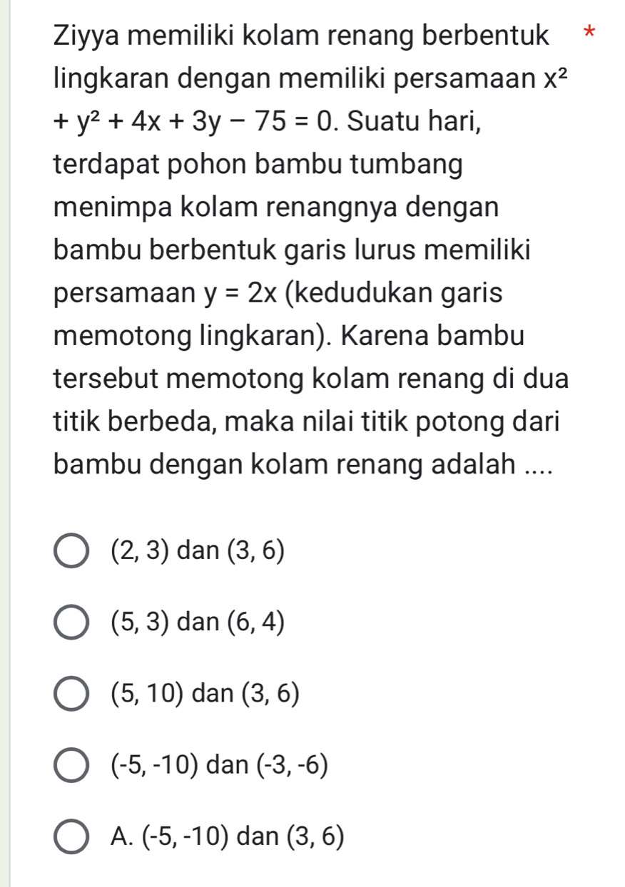 Ziyya memiliki kolam renang berbentuk *
lingkaran dengan memiliki persamaan X^2
+y^2+4x+3y-75=0. Suatu hari,
terdapat pohon bambu tumbang
menimpa kolam renangnya dengan
bambu berbentuk garis lurus memiliki
persamaan y=2x (kedudukan garis
memotong lingkaran). Karena bambu
tersebut memotong kolam renang di dua
titik berbeda, maka nilai titik potong dari
bambu dengan kolam renang adalah ....
(2,3) dan (3,6)
(5,3) dan (6,4)
(5,10) dan (3,6)
(-5,-10) dan (-3,-6)
A. (-5,-10) dan (3,6)