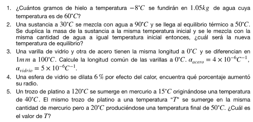 ¿Cuántos gramos de hielo a temperatura -8°C se fundirán en 1.05kg de agua cuya 
temperatura es de 60°C
2. Una sustancia a 30°C se mezcla con agua a 90°C y se llega al equilibrio térmico a 50°C. 
Se duplica la masa de la sustancia a la misma temperatura inicial y se le mezcla con la 
misma cantidad de agua a igual temperatura inicial entonces, ¿cuál será la nueva 
temperatura de equilibrio? 
3. Una varilla de vidrio y otra de acero tienen la misma longitud a 0°C y se diferencian en 
lmm a 100°C , Calcule la longitud común de las varillas a 0°C. alpha _acero=4* 10^(-6)C^(-1),
alpha _vidrio=5* 10^(-6)C^(-1). 
4. Una esfera de vidrio se dilata 6 % por efecto del calor, encuentra qué porcentaje aumentó 
su radio. 
5. Un trozo de platino a 120°C se sumerge en mercurio a 15°C originándose una temperatura 
de 40°C. El mismo trozo de platino a una temperatura “ 7 ” se sumerge en la misma 
cantidad de mercurio pero a 20°C produciéndose una temperatura final de 50°C Cuál es 
el valor de 7?