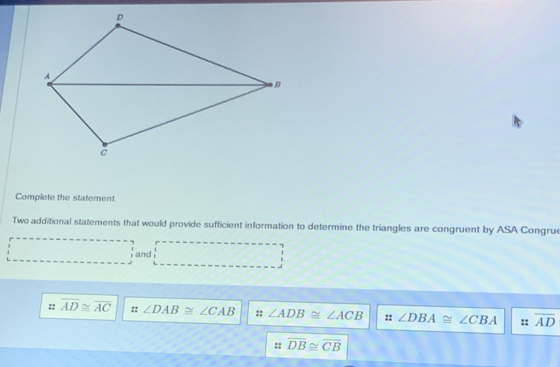 Complete the statement.
Two additional statements that would provide sufficient information to determine the triangles are congruent by ASA Congrue
and
P-A
:: overline AD≌ overline AC :: ∠ DAB≌ ∠ CAB :: ∠ ADB≌ ∠ ACB :: ∠ DBA≌ ∠ CBA overline AD
overline DB≌ overline CB